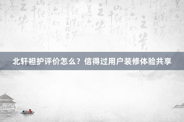 北轩袒护评价怎么？信得过用户装修体验共享