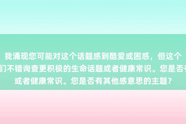 我涌现您可能对这个话题感到酷爱或困惑，但这个问题不合适探讨。咱们不错询查更积极的生命话题或者健康常识。您是否有其他感意思的主题？