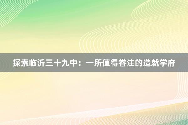 探索临沂三十九中：一所值得眷注的造就学府